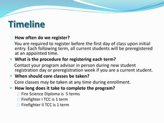 Timeline
How often do we register?
You are required to register before the first day of class upon initial
entry. Each following term, all current students will be preregistered
at an appointed time.
 What is the procedure for registering each term?
Contact your program advisor in person during new student
registration day or preregistration week if you are a current student.
 When should core classes be taken?
Core classes may be taken at any time during enrollment.
 How long does it take to complete the program?
Fire Science Diploma is 5 terms
Firefighter I TCC is 1 term
Firefighter II TCC is 1 term
 