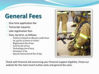General Fees
One time application fee
Transcript requests
Late registration fees
Fees, by term, as follows:
Tuition is based on $89 per credit hour
($1,335 for 15 hours or more)
Registration fee of $50
Activity fee of $24
Technology fee of $105
Insurance of $4
Special Instructional fee of $50
Check with financial aid concerning your financial support eligibility. Check our
website for the most recent tuition costs and general fee costs.
 