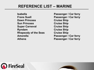 REFERENCE LIST – MARINE
Isabella               Passenger / Car ferry
Frans Suell            Passenger / Car ferry
Dawn Princess          Cruise Ship
Sun Princess           Cruise Ship
Super Carneval         Cruise Ship
Ryndam                 Cruise Ship
Rhapsody of the Seas   Cruise Ship
Amorella               Passenger / Car ferry
Athena                 Passenger / Car ferry
 