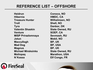 REFERENCE LIST – OFFSHORE
Heidrun              Conoco, NO
Hibernia             HMDC, CA
Treasure Hunter      Wilhelmsen, NO
Troll                Shell, NO
Tyra                 Danbor, DK
Valentin Shaskin     State Owned, RU
Venture              SOEP, CA
MISP Prirazlomnaya   Sevmash, RU
Jotun                Mobil, NO
Maccullogh           BP, UK
Mad Dog              BP, USA
Magnus               BP, UK
Michael Mirsksinks   State Owned, RU
Molinpaq             Marathon, USA
N´Kossa              Elf Congo, FR
 