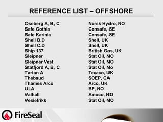 REFERENCE LIST – OFFSHORE
Oseberg A, B, C     Norsk Hydro, NO
Safe Gothia         Consafe, SE
Safe Karinia        Consafe, SE
Shell B.D           Shell, UK
Shell C.D           Shell, UK
Ship 137            British Gas, UK
Sleipner            Stat Oil, NO
Sleipner Vest       Stat Oil, NO
Statfjord A, B, C   Stat Oil, No
Tartan A            Texaco, UK
Thebaud             SOEP, CA
Thames Arco         Arco, UK
ULA                 BP, NO
Valhall             Amoco, NO
Vesiefrikk          Stat Oil, NO
 