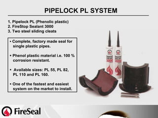PIPELOCK PL SYSTEM
1. Pipelock PL (Phenolic plastic)
2. FireStop Sealant 3000
3. Two steel sliding cleats

  Complete, factory made seal for
  single plastic pipes.

  Phenol plastic material i.e. 100 %
  corrosion resistant.

  Available sizes: PL 55, PL 82,
  PL 110 and PL 160.

  One of the fastest and easiest
  system on the market to install.
 