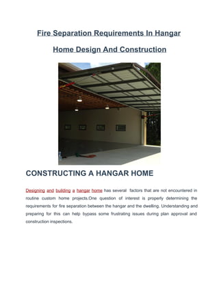Fire Separation Requirements In Hangar
Home Design And Construction

CONSTRUCTING A HANGAR HOME
Designing  and  building  a  hangar  home  has  several  factors  that  are  not  encountered  in
routine  custom  home   projects.One  question  of  interest  is  properly  determining  the
requirements  for  fire  separation  between  the hangar and  the  dwelling. Understanding and
preparing  for  this  can  help  bypass  some  frustrating  issues  during  plan  approval  and
construction inspections.

 