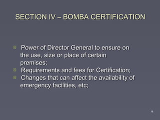 SECTION IV – BOMBA CERTIFICATIONSECTION IV – BOMBA CERTIFICATION
 Power of Director General to ensure onPower of Director General to ensure on
the use, size or place of certainthe use, size or place of certain
premises;premises;
 Requirements and fees for Certification;Requirements and fees for Certification;
 Changes that can affect the availability ofChanges that can affect the availability of
emergency facilities, etc;emergency facilities, etc;
18
 