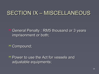 SECTION IX – MISCELLANEOUSSECTION IX – MISCELLANEOUS
 General Penalty : RM5 thousand or 3 yearsGeneral Penalty : RM5 thousand or 3 years
imprisonment or both;imprisonment or both;
 Compound;Compound;
 Power to use the Act for vessels andPower to use the Act for vessels and
adjustable equipments;adjustable equipments;
25
 
