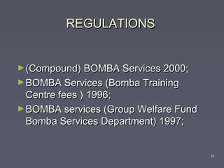 REGULATIONSREGULATIONS

►(Compound) BOMBA Services 2000;(Compound) BOMBA Services 2000;
►BOMBA Services (Bomba TrainingBOMBA Services (Bomba Training
Centre fees ) 1996;Centre fees ) 1996;
►BOMBA services (Group Welfare FundBOMBA services (Group Welfare Fund
Bomba Services Department) 1997;Bomba Services Department) 1997;
27
 