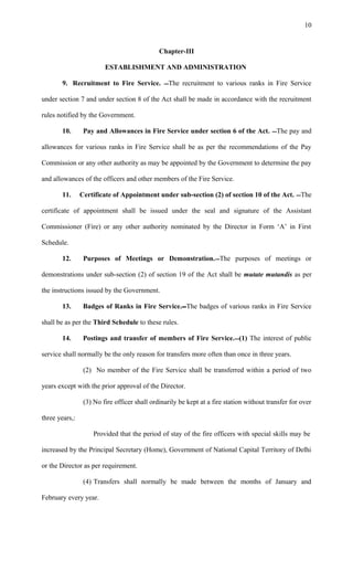 Chapter-III
ESTABLISHMENT AND ADMINISTRATION
9. Recruitment to Fire Service. The recruitment to various ranks in Fire Service
under section 7 and under section 8 of the Act shall be made in accordance with the recruitment
rules notified by the Government.
10. Pay and Allowances in Fire Service under section 6 of the Act. The pay and
allowances for various ranks in Fire Service shall be as per the recommendations of the Pay
Commission or any other authority as may be appointed by the Government to determine the pay
and allowances of the officers and other members of the Fire Service.
11. Certificate of Appointment under sub-section (2) of section 10 of the Act. The
certificate of appointment shall be issued under the seal and signature of the Assistant
Commissioner (Fire) or any other authority nominated by the Director in Form ‘A’ in First
Schedule.
12. Purposes of Meetings or Demonstration.The purposes of meetings or
demonstrations under sub-section (2) of section 19 of the Act shall be mutate mutandis as per
the instructions issued by the Government.
13. Badges of Ranks in Fire Service.The badges of various ranks in Fire Service
shall be as per the Third Schedule to these rules.
14. Postings and transfer of members of Fire Service.(1) The interest of public
service shall normally be the only reason for transfers more often than once in three years.
(2) No member of the Fire Service shall be transferred within a period of two
years except with the prior approval of the Director.
(3) No fire officer shall ordinarily be kept at a fire station without transfer for over
three years,:
Provided that the period of stay of the fire officers with special skills may be
increased by the Principal Secretary (Home), Government of National Capital Territory of Delhi
or the Director as per requirement.
(4) Transfers shall normally be made between the months of January and
February every year.
10
 