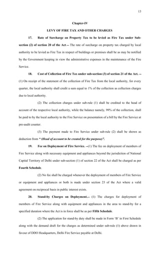 Chapter-IV
LEVY OF FIRE TAX AND OTHER CHARGES
17. Rate of Surcharge on Property Tax to be levied as Fire Tax under Sub-
section (2) of section 20 of the Act. The rate of surcharge on property tax charged by local
authority to be levied as Fire Tax in respect of buildings or premises shall be as may be notified
by the Government keeping in view the administrative expenses in the maintenance of the Fire
Service.
18. Cost of Collection of Fire Tax under sub-section (3) of section 21 of the Act. 
(1) On receipt of the statement of the collection of Fire Tax from the local authority, for every
quarter, the local authority shall credit a sum equal to 1% of the collection as collection charges
due to local authority.
(2) The collection charges under sub-rule (1) shall be credited to the head of
account of the respective local authority, while the balance namely, 99% of the collection, shall
be paid to by the local authority to the Fire Service on presentation of a bill by the Fire Service at
pre-audit counter.
(3) The payment made to Fire Service under sub-rule (2) shall be shown as
deduction from “ (Head of account to be created for the purpose)”.
19. Fee on Deployment of Fire Service. (1) The fee on deployment of members of
Fire Service along with necessary equipment and appliances beyond the jurisdiction of National
Capital Territory of Delhi under sub-section (1) of section 22 of the Act shall be charged as per
Fourth Schedule.
(2) No fee shall be charged whenever the deployment of members of Fire Service
or equipment and appliances or both is made under section 23 of the Act where a valid
agreement on reciprocal basis in public interest exists.
20. Stand-by Charges on Deployment. (1) The charges for deployment of
members of Fire Service along with equipment and appliances in the area to stand-by for a
specified duration where the Act is in force shall be as per Fifth Schedule.
(2) The application for stand-by duty shall be made in Form ‘B’ in First Schedule
along with the demand draft for the charges as determined under sub-rule (1) above drawn in
favour of DDO Headquarters, Delhi Fire Service payable at Delhi.
13
 