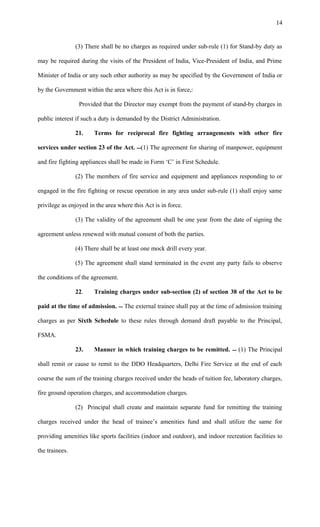 (3) There shall be no charges as required under sub-rule (1) for Stand-by duty as
may be required during the visits of the President of India, Vice-President of India, and Prime
Minister of India or any such other authority as may be specified by the Government of India or
by the Government within the area where this Act is in force,:
Provided that the Director may exempt from the payment of stand-by charges in
public interest if such a duty is demanded by the District Administration.
21. Terms for reciprocal fire fighting arrangements with other fire
services under section 23 of the Act. (1) The agreement for sharing of manpower, equipment
and fire fighting appliances shall be made in Form ‘C’ in First Schedule.
(2) The members of fire service and equipment and appliances responding to or
engaged in the fire fighting or rescue operation in any area under sub-rule (1) shall enjoy same
privilege as enjoyed in the area where this Act is in force.
(3) The validity of the agreement shall be one year from the date of signing the
agreement unless renewed with mutual consent of both the parties.
(4) There shall be at least one mock drill every year.
(5) The agreement shall stand terminated in the event any party fails to observe
the conditions of the agreement.
22. Training charges under sub-section (2) of section 38 of the Act to be
paid at the time of admission.  The external trainee shall pay at the time of admission training
charges as per Sixth Schedule to these rules through demand draft payable to the Principal,
FSMA.
23. Manner in which training charges to be remitted.  (1) The Principal
shall remit or cause to remit to the DDO Headquarters, Delhi Fire Service at the end of each
course the sum of the training charges received under the heads of tuition fee, laboratory charges,
fire ground operation charges, and accommodation charges.
(2) Principal shall create and maintain separate fund for remitting the training
charges received under the head of trainee’s amenities fund and shall utilize the same for
providing amenities like sports facilities (indoor and outdoor), and indoor recreation facilities to
the trainees.
14
 