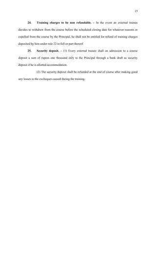 24. Training charges to be non refundable. – In the event an external trainee
decides to withdraw from the course before the scheduled closing date for whatever reasons or
expelled from the course by the Principal, he shall not be entitled for refund of training charges
deposited by him under rule 22 in full or part thereof.
25. Security deposit. – (1) Every external trainee shall on admission to a course
deposit a sum of rupees one thousand only to the Principal through a bank draft as security
deposit if he is allotted accommodation.
(2) The security deposit shall be refunded at the end of course after making good
any losses to the exchequer caused during the training.
15
 