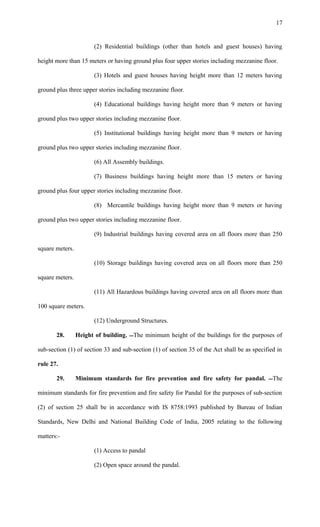 (2) Residential buildings (other than hotels and guest houses) having
height more than 15 meters or having ground plus four upper stories including mezzanine floor.
(3) Hotels and guest houses having height more than 12 meters having
ground plus three upper stories including mezzanine floor.
(4) Educational buildings having height more than 9 meters or having
ground plus two upper stories including mezzanine floor.
(5) Institutional buildings having height more than 9 meters or having
ground plus two upper stories including mezzanine floor.
(6) All Assembly buildings.
(7) Business buildings having height more than 15 meters or having
ground plus four upper stories including mezzanine floor.
(8) Mercantile buildings having height more than 9 meters or having
ground plus two upper stories including mezzanine floor.
(9) Industrial buildings having covered area on all floors more than 250
square meters.
(10) Storage buildings having covered area on all floors more than 250
square meters.
(11) All Hazardous buildings having covered area on all floors more than
100 square meters.
(12) Underground Structures.
28. Height of building. The minimum height of the buildings for the purposes of
sub-section (1) of section 33 and sub-section (1) of section 35 of the Act shall be as specified in
rule 27.
29. Minimum standards for fire prevention and fire safety for pandal. The
minimum standards for fire prevention and fire safety for Pandal for the purposes of sub-section
(2) of section 25 shall be in accordance with IS 8758:1993 published by Bureau of Indian
Standards, New Delhi and National Building Code of India, 2005 relating to the following
matters:-
(1) Access to pandal
(2) Open space around the pandal.
17
 