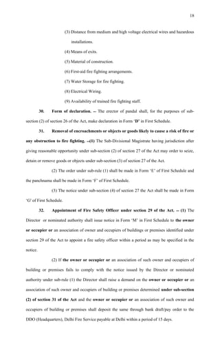 (3) Distance from medium and high voltage electrical wires and hazardous
installations.
(4) Means of exits.
(5) Material of construction.
(6) First-aid fire fighting arrangements.
(7) Water Storage for fire fighting.
(8) Electrical Wiring.
(9) Availability of trained fire fighting staff.
30. Form of declaration.  The erector of pandal shall, for the purposes of sub-
section (2) of section 26 of the Act, make declaration in Form ‘D’ in First Schedule.
31. Removal of encroachments or objects or goods likely to cause a risk of fire or
any obstruction to fire fighting. (1) The Sub-Divisional Magistrate having jurisdiction after
giving reasonable opportunity under sub-section (2) of section 27 of the Act may order to seize,
detain or remove goods or objects under sub-section (3) of section 27 of the Act.
(2) The order under sub-rule (1) shall be made in Form ‘E’ of First Schedule and
the panchnama shall be made in Form ‘F’ of First Schedule.
(3) The notice under sub-section (4) of section 27 the Act shall be made in Form
‘G' of First Schedule.
32. Appointment of Fire Safety Officer under section 29 of the Act.  (1) The
Director or nominated authority shall issue notice in Form ‘M’ in First Schedule to the owner
or occupier or an association of owner and occupiers of buildings or premises identified under
section 29 of the Act to appoint a fire safety officer within a period as may be specified in the
notice.
(2) If the owner or occupier or an association of such owner and occupiers of
building or premises fails to comply with the notice issued by the Director or nominated
authority under sub-rule (1) the Director shall raise a demand on the owner or occupier or an
association of such owner and occupiers of building or premises determined under sub-section
(2) of section 31 of the Act and the owner or occupier or an association of such owner and
occupiers of building or premises shall deposit the same through bank draft/pay order to the
DDO (Headquarters), Delhi Fire Service payable at Delhi within a period of 15 days.
18
 
