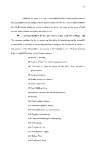 (3) In case the owner or occupier or an association of such owner and occupiers of
building or premises fails comply with the direction of the Director the same shall be reported to
the Sub-Divisional Magistrate having jurisdiction to recover the same as the arrear of land
revenue under sub-section (3) of section 31 of the Act.
33. Minimum standards for fire prevention and fire safety for buildings. (1)
The minimum standards for fire prevention and fire safety for buildings as may be applicable
with reference to the height of the building and class of occupancy for the purposes of section 32
and section 35 of the Act shall be as are provided in the building bye-laws or National Building
Code of India 2005 relating to the following matters:-
(1) Access to building
(2 Number, Width, Type and Arrangement of exits.
(3) Protection of Exits by means of fire check door (s) and or
pressurization.
(4) Compartmentation.
(5) Smoke Management System.
(6) Fire Extinguishers.
(7) First-Aid Hose Reels.
(8) Automatic fire detection and alarming system.
(9) MOEFA.
(10) Public Address System.
(11) Automatic Sprinkler System.
(12) Internal Hydrants and Yard Hydrants.
(13) Pumping Arrangements.
(14) Captive Water Storage for fire fighting.
(15) Exit Signage.
(16) Provision of Lifts.
(17) Standby power supply
(18) Refuge Area.
(19) Fire Control Room
19
 