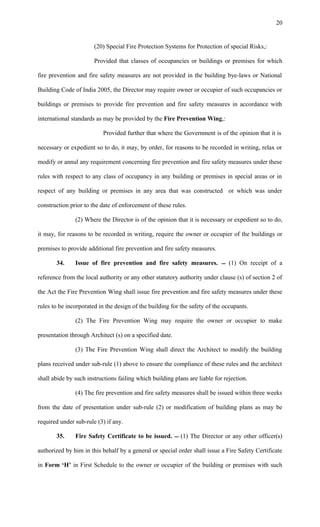(20) Special Fire Protection Systems for Protection of special Risks,:
Provided that classes of occupancies or buildings or premises for which
fire prevention and fire safety measures are not provided in the building bye-laws or National
Building Code of India 2005, the Director may require owner or occupier of such occupancies or
buildings or premises to provide fire prevention and fire safety measures in accordance with
international standards as may be provided by the Fire Prevention Wing,:
Provided further that where the Government is of the opinion that it is
necessary or expedient so to do, it may, by order, for reasons to be recorded in writing, relax or
modify or annul any requirement concerning fire prevention and fire safety measures under these
rules with respect to any class of occupancy in any building or premises in special areas or in
respect of any building or premises in any area that was constructed or which was under
construction prior to the date of enforcement of these rules.
(2) Where the Director is of the opinion that it is necessary or expedient so to do,
it may, for reasons to be recorded in writing, require the owner or occupier of the buildings or
premises to provide additional fire prevention and fire safety measures.
34. Issue of fire prevention and fire safety measures.  (1) On receipt of a
reference from the local authority or any other statutory authority under clause (s) of section 2 of
the Act the Fire Prevention Wing shall issue fire prevention and fire safety measures under these
rules to be incorporated in the design of the building for the safety of the occupants.
(2) The Fire Prevention Wing may require the owner or occupier to make
presentation through Architect (s) on a specified date.
(3) The Fire Prevention Wing shall direct the Architect to modify the building
plans received under sub-rule (1) above to ensure the compliance of these rules and the architect
shall abide by such instructions failing which building plans are liable for rejection.
(4) The fire prevention and fire safety measures shall be issued within three weeks
from the date of presentation under sub-rule (2) or modification of building plans as may be
required under sub-rule (3) if any.
35. Fire Safety Certificate to be issued.  (1) The Director or any other officer(s)
authorized by him in this behalf by a general or special order shall issue a Fire Safety Certificate
in Form ‘H’ in First Schedule to the owner or occupier of the building or premises with such
20
 