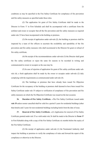 conditions as may be specified in the Fire Safety Certificate for compliance of fire prevention
and fire safety measures as specified under these rules.
(2) The application for grant of Fire Safety Certificate shall be made to the
Director in Form ‘I’ in First Schedule and shall be accompanied with a certificate from the
architect and owner or occupier that all the fire prevention and fire safety measures as required
under rule 33 have been incorporated in the building or premises.
(3) On receipt of application under sub-rule (2), the building or premises shall be
inspected by a team of fire officers to ascertain the availability and operability of the fire
prevention and fire safety measures who shall recommend to the Director for grant or refusal of
fire safety certificate.
(4) On receipt of the recommendations under sub-rule (3) the Director shall grant
the fire safety certificate or reject the same for reasons to be recorded in writing and
communicated to owner or occupier as the case may be.
(5) In case of rejection of application for grant of fire safety certificate under sub-
rule (4), a fresh application shall be made by the owner or occupier under sub-rule (2) duly
complying with the requirements as communicated under sub-rule (4).
(6) The buildings or premises that have already been issued No Objection
Certificate for the occupancy of the building or premises shall deemed to have been issued Fire
Safety Certificate under rule 35 subject to verification of compliance of fire prevention and fire
safety measures on which the No Objection Certificate was issued on the last occasion.
36. Duration of Fire Safety Certificate. The Fire Safety Certificate issued under
rule 35 unless sooner cancelled shall be valid for a period 5 years for residential buildings (other
than hotels) and 3 years for non-residential buildings including hotels from the date of issue.
37. Renewal of Fire Safety Certificate. (1) Application for renewal of Fire Safety
Certificate granted under rule 35 as valid under rule 36 shall be made to the Director in Form ‘I’
in First Schedule along with a copy of the Fire Safety Certificate six months before the expiry of
the Fire Safety Certificate.
(2) On receipt of application under sub-rule (1) the Nominated Authority shall
inspect the building or premises to verify the compliance of rules and forward the report of the
compliance or otherwise to the Director.
21
 