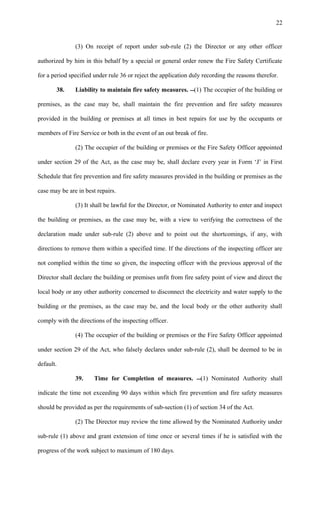 (3) On receipt of report under sub-rule (2) the Director or any other officer
authorized by him in this behalf by a special or general order renew the Fire Safety Certificate
for a period specified under rule 36 or reject the application duly recording the reasons therefor.
38. Liability to maintain fire safety measures. (1) The occupier of the building or
premises, as the case may be, shall maintain the fire prevention and fire safety measures
provided in the building or premises at all times in best repairs for use by the occupants or
members of Fire Service or both in the event of an out break of fire.
(2) The occupier of the building or premises or the Fire Safety Officer appointed
under section 29 of the Act, as the case may be, shall declare every year in Form ‘J’ in First
Schedule that fire prevention and fire safety measures provided in the building or premises as the
case may be are in best repairs.
(3) It shall be lawful for the Director, or Nominated Authority to enter and inspect
the building or premises, as the case may be, with a view to verifying the correctness of the
declaration made under sub-rule (2) above and to point out the shortcomings, if any, with
directions to remove them within a specified time. If the directions of the inspecting officer are
not complied within the time so given, the inspecting officer with the previous approval of the
Director shall declare the building or premises unfit from fire safety point of view and direct the
local body or any other authority concerned to disconnect the electricity and water supply to the
building or the premises, as the case may be, and the local body or the other authority shall
comply with the directions of the inspecting officer.
(4) The occupier of the building or premises or the Fire Safety Officer appointed
under section 29 of the Act, who falsely declares under sub-rule (2), shall be deemed to be in
default.
39. Time for Completion of measures. (1) Nominated Authority shall
indicate the time not exceeding 90 days within which fire prevention and fire safety measures
should be provided as per the requirements of sub-section (1) of section 34 of the Act.
(2) The Director may review the time allowed by the Nominated Authority under
sub-rule (1) above and grant extension of time once or several times if he is satisfied with the
progress of the work subject to maximum of 180 days.
22
 