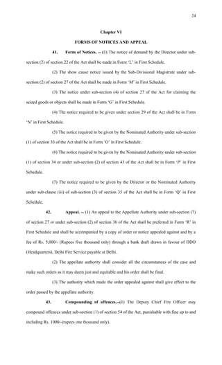 Chapter VI
FORMS OF NOTICES AND APPEAL
41. Form of Notices.  (1) The notice of demand by the Director under sub-
section (2) of section 22 of the Act shall be made in Form ‘L’ in First Schedule.
(2) The show cause notice issued by the Sub-Divisional Magistrate under sub-
section (2) of section 27 of the Act shall be made in Form ‘M’ in First Schedule.
(3) The notice under sub-section (4) of section 27 of the Act for claiming the
seized goods or objects shall be made in Form ‘G’ in First Schedule.
(4) The notice required to be given under section 29 of the Act shall be in Form
‘N’ in First Schedule.
(5) The notice required to be given by the Nominated Authority under sub-section
(1) of section 33 of the Act shall be in Form ’O’ in First Schedule.
(6) The notice required to be given by the Nominated Authority under sub-section
(1) of section 34 or under sub-section (2) of section 43 of the Act shall be in Form ‘P’ in First
Schedule.
(7) The notice required to be given by the Director or the Nominated Authority
under sub-clause (iii) of sub-section (3) of section 35 of the Act shall be in Form ‘Q’ in First
Schedule.
42. Appeal.  (1) An appeal to the Appellate Authority under sub-section (7)
of section 27 or under sub-section (2) of section 36 of the Act shall be preferred in Form ‘R’ in
First Schedule and shall be accompanied by a copy of order or notice appealed against and by a
fee of Rs. 5,000/- (Rupees five thousand only) through a bank draft drawn in favour of DDO
(Headquarters), Delhi Fire Service payable at Delhi.
(2) The appellate authority shall consider all the circumstances of the case and
make such orders as it may deem just and equitable and his order shall be final.
(3) The authority which made the order appealed against shall give effect to the
order passed by the appellate authority.
43. Compounding of offences.(1) The Deputy Chief Fire Officer may
compound offences under sub-section (1) of section 54 of the Act, punishable with fine up to and
including Rs. 1000/-(rupees one thousand only).
24
 