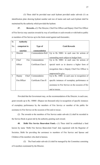 (3) There shall be provided near each hydrant provided under sub-rule (1) an
identification plate showing hydrant number and size of mains and each such hydrant shall be
maintained by the authority which provided the hydrant.
47. Rewards.(1) The Director, Chief Fire Officer and Deputy Chief Fire Officer
of Fire Service may sanction rewards by way of certificate or cash rewards or with both to public
or members of Fire Service up to the limits noted against each hereunder,:
Sr.
No.
Authority
competent to
sanction
Type of
commendation
Cash Rewards
1 Director Commendation Roll Up to Rs 5000/- in each case for actions of
outstanding merit subject to budget limit.
2 Chief Fire
Officer
Commendation
Certificate Class I
Up to Rs 3000/- in each case for actions of
special merit as to deserve a higher form of
recognition than a Deputy Chief Fire Officer is
empowered to give.
3 Deputy Chief
Fire Officer
Commendation
Certificate Class II
Up to Rs. 1000/- in each case in recognition of
specific instances of exemplary performance or
assistance to Fire Service on the occasion of fire
and or rescue.
Provided that the Government may, on the recommendation of the Director, in each case,
grant rewards up to Rs. 10000/- (Rupees ten thousand only) in recognition of specific instances
of exemplary performance by the members of Fire Service or member of the public for
assistance to Fire Service on the occasion of fire and or rescue .
(2) The rewards to the members of Fire Service under sub-rule (1) shall be recorded in
the Service Book in green ink by the authority granting such reward.
48. Delhi Fire Service Benevolent Fund. (1) There shall be established a fund
known by name ‘Delhi Fire Service Benevolent Fund’ duly registered with the Registrar of
Societies, Delhi for providing the assistance to members of Fire Service and Spouse and
Children of the members who died in harness.
(2) The Fund under sub-rule (1) shall be managed by the Committee consisting
of 6 members nominated by the Director.
27
 