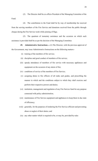 (3) The Director shall be ex-officio President of the Managing Committee of the
Fund.
(4) The contribution to the Fund shall be by way of membership fee received
from the serving members of the Fire Service and donations received from the public through
cheque during the Fire Service week while pinning of flags.
(5) The quantum of monetary assistance and the occasion on which such
assistance is provided shall be as per the decision of the Managing Committee.
49. Administrative Instructions. (1) The Director, with the previous approval of
the Government, may issue Administrative Instructions on the following matters:-
(i) training of the members of fire service;
(ii) discipline and good conduct of members of fire service;
(iii) speedy attendance of members of fire service with necessary appliances and
equipment on the occasion of any alarm of fire;
(iv) conditions of service of the members of Fire Service;
(v) assigning duties to fire officers of all ranks and grades, and prescribing the
manner in which and the conditions subject to which they shall exercise and
perform their respective powers and duties;
(vi) institution, management and regulation of any Fire Service fund for any purpose
connected with policy administration;
(vii) maintenance of Fire Service equipment and appliances to keep them in due state
of efficiency;
(viii) generally, for the purposes of rendering the Fire Service efficient and preventing
abuse or neglect of their duties; and
(ix) any other matter which is required to be, or may be, provided by rules
28
 