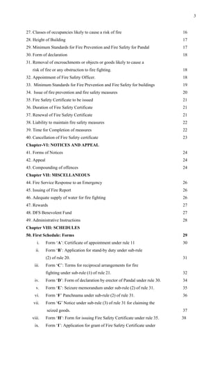 27. Classes of occupancies likely to cause a risk of fire 16
28. Height of Building 17
29. Minimum Standards for Fire Prevention and Fire Safety for Pandal 17
30. Form of declaration 18
31. Removal of encroachments or objects or goods likely to cause a
risk of fire or any obstruction to fire fighting. 18
32. Appointment of Fire Safety Officer. 18
33. Minimum Standards for Fire Prevention and Fire Safety for buildings 19
34. Issue of fire prevention and fire safety measures 20
35. Fire Safety Certificate to be issued 21
36. Duration of Fire Safety Certificate 21
37. Renewal of Fire Safety Certificate 21
38. Liability to maintain fire safety measures 22
39. Time for Completion of measures 22
40. Cancellation of Fire Safety certificate 23
Chapter-VI: NOTICES AND APPEAL
41. Forms of Notices 24
42. Appeal 24
43. Compounding of offences 24
Chapter VII: MISCELLANEOUS
44. Fire Service Response to an Emergency 26
45. Issuing of Fire Report 26
46. Adequate supply of water for fire fighting 26
47. Rewards 27
48. DFS Benevolent Fund 27
49. Administrative Instructions 28
Chapter VIII: SCHEDULES
50. First Schedule: Forms 29
i. Form ‘A’: Certificate of appointment under rule 11 30
ii. Form ‘B’: Application for stand-by duty under sub-rule
(2) of rule 20. 31
iii. Form ‘C’: Terms for reciprocal arrangements for fire
fighting under sub-rule (1) of rule 21. 32
iv. Form ‘D’: Form of declaration by erector of Pandal under rule 30. 34
v. Form ‘E’: Seizure memorandum under sub-rule (2) of rule 31. 35
vi. Form ‘F’ Panchnama under sub-rule (2) of rule 31. 36
vii. Form ‘G’ Notice under sub-rule (3) of rule 31 for claiming the
seized goods. 37
viii. Form ‘H’: Form for issuing Fire Safety Certificate under rule 35. 38
ix. Form ‘I’: Application for grant of Fire Safety Certificate under
3
 