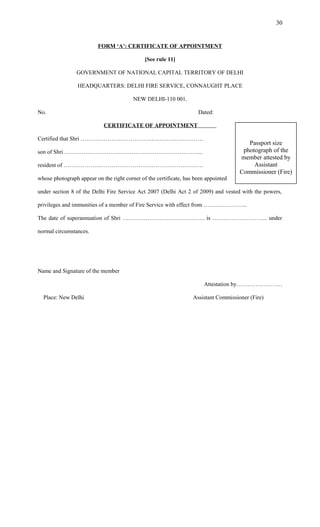 FORM ‘A’: CERTIFICATE OF APPOINTMENT
[See rule 11]
GOVERNMENT OF NATIONAL CAPITAL TERRITORY OF DELHI
HEADQUARTERS: DELHI FIRE SERVICE, CONNAUGHT PLACE
NEW DELHI-110 001.
No. Dated:
CERTIFICATE OF APPOINTMENT
Certified that Shri ……………………………………………………….
son of Shri ……………………………………………………………....
resident of ……………………………………………………………….
whose photograph appear on the right corner of the certificate, has been appointed
under section 8 of the Delhi Fire Service Act 2007 (Delhi Act 2 of 2009) and vested with the powers,
privileges and immunities of a member of Fire Service with effect from …………………..
The date of superannuation of Shri ……………………………………. is ……………………….. under
normal circumstances.
Name and Signature of the member
Attestation by……………………
Place: New Delhi Assistant Commissioner (Fire)
30
Passport size
photograph of the
member attested by
Assistant
Commissioner (Fire)
 