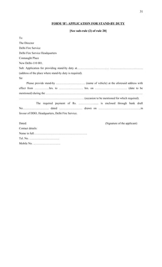 FORM ‘B’: APPLICATION FOR STAND-BY DUTY
[See sub-rule (2) of rule 20]
To
The Director
Delhi Fire Service
Delhi Fire Service Headquarters
Connaught Place
New Delhi-110 001.
Sub: Application for providing stand-by duty at…………………………… …………………………….
(address of the place where stand-by duty is required).
Sir
Please provide stand-by ………………………… (name of vehicle) at the aforesaid address with
effect from ……………hrs. to ……………………. hrs. on …………………………… (date to be
mentioned) during the ……………………………………………………………………………………….
…………………………………………………………. (occasion to be mentioned for which required).
The required payment of Rs. ……………....... is enclosed through bank draft
No……………………… dated …………………… drawn on ……………………………………..in
favour of DDO, Headquarters, Delhi Fire Service.
Dated: (Signature of the applicant)
Contact details:
Name in full……………………………………………….
Tel. No. ………………………….
Mobile No. ……………………….
31
 