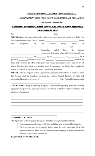 FORM ‘C’: FORM OF AGREEMENT FOR RECIPROCAL
ARRANGEMENTS FOR FIRE FIGHTING EQUIPMENT AND APPLIANCES
[See sub-rule (1) of rule 21]
AGREEMENT BETWEEN DELHI FIRE SERVICE AND [PARTY B] FOR ASSISTANCE
ON RECIPROCAL BASIS
No. Date:
WHEREAS this Agreement (hereinafter called Agreement) is entered into between Delhi Fire
Service (hereinafter called Party A) through ____________________________________ (name
and designation of the officer) having office at
_______________________________________________________________and
________________________________(hereinafter called Party B) through
_________________________________(name and designation of the officer) having office at
_______________________, on __________ day of ______________ 20____________ for a
period of _________ year(s) with effect from _________ to___________________ establish the
terms and conditions by which either party may request assistance in public interest free of
charge from the other party in responding to an fire emergency or disaster that exceeds the
resources available in the requesting party’s operational jurisdiction.
WHEREAS for the purposes of this Agreement the geographical boundaries in respect of Delhi
Fire Service shall be boundaries covering the National Capital Territory of Delhi and
geographical boundaries in respect of _____________________ (Party B) shall be boundaries of
_____________________________________________________
AND WHEREAS Party A and Party B agreed to provide the requesting party the following
equipment, manpower and appliances subject to availability and further subject to the terms and
execution of agreement:-
_____________________________________________________________________________
_____________________________________________________________________________
_____________________________________________________________________________
_____________________________________________________________________________
_____________________________________________________________________________
_____________________________________________________________________________
_________________________________________________
TERMS OF AGREEMENT
This Agreement is effective upon the day and date of the last signature affixed hereto.
1. This Agreement shall remain in full force and effect until terminated by the parties.
2. The Agreement may be terminated, without cause, by either party upon thirty (30)
days written notice, which shall be delivered to the other party by hand or by certified
mail sent to the address listed herein.
EXECUTION OF AGREEMENT.
32
 