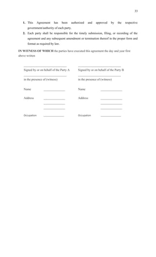 1. This Agreement has been authorized and approved by the respective
government/authority of each party.
2. Each party shall be responsible for the timely submission, filing, or recording of the
agreement and any subsequent amendment or termination thereof in the proper form and
format as required by law.
IN WITNESS OF WHICH the parties have executed this agreement the day and year first
above written
____________________________
Signed by or on behalf of the Party A
____________________________
in the presence of (witness)
____________________________
Signed by or on behalf of the Party B
____________________________
in the presence of (witness)
Name ______________ Name ______________
Address ______________
______________
______________
Address ______________
______________
______________
Occupation ______________ Occupation ______________
33
 