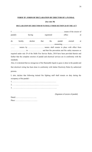 FORM ‘D’: FORM OF DECLARATION BY ERECTOR OF A PANDAL
[See rule 30]
DECLARATION BY ERECTOR OF PANDAL UNDER SECTION 26 OF THE ACT
I ……………………………………………………………………………(name of the erector of
pandal) having registered office at
…………………………………………………………………………………
do hereby declare that the pandal erected at
……………………………………………………………….measuring…………………………
…… meters by …………………….. meters shall remain in place with effect from
……………………. to …………………. and that fire prevention and fire safety measures as
required under rule 29 of the Delhi Fire Service Rules, 2010 have been provided therein and
further that the complete erection of pandal and electrical services are in conformity with the
standards.
Also, it is declared that no storage/use of the flammable liquid or gases is done in the pandal and
that electrical wiring has been done in conformity with Indian Electricity Rules by authorized
persons.
I, also, declare that following trained fire fighting staff shall remain on duty during the
occupancy of the pandal:-
1. ………………………………………………………………
2. . . . ………………………………………………………………
3. . ………………………………………………………………
(Signature of erector of pandal)
Dated:……………………………..
Place: ………………………………
34
 