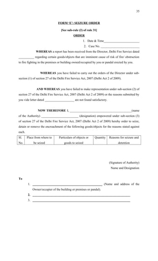 FORM ‘E’: SEIZURE ORDER
[See sub-rule (2) of rule 31]
ORDER
1. Date & Time_______________________
2. Case No. _________________________
WHEREAS a report has been received from the Director, Delhi Fire Service dated
__________ regarding certain goods/objects that are imminent cause of risk of fire/ obstruction
to fire fighting in the premises or building owned/occupied by you or pandal erected by you.
WHEREAS you have failed to carry out the orders of the Director under sub-
section (1) of section 27 of the Delhi Fire Service Act, 2007 (Delhi Act 2 of 2009).
AND WHEREAS you have failed to make representation under sub-section (2) of
section 27 of the Delhi Fire Service Act, 2007 (Delhi Act 2 of 2009) or the reasons submitted by
you vide letter dated ___________________ are not found satisfactory.
NOW THEREFORE I, ________________________________________(name
of the Authority) ________________________ (designation) empowered under sub-section (3)
of section 27 of the Delhi Fire Service Act, 2007 (Delhi Act 2 of 2009) hereby order to seize,
detain or remove the encroachment of the following goods/objects for the reasons stated against
each.
Sl.
No.
Place from where to
be seized
Particulars of objects or
goods to seized
Quantity Reasons for seizure and
detention
(Signature of Authority)
Name and Designation
To
1. _____________________________________________ (Name and address of the
Owner/occupier of the building or premises or pandal).
2. _______________________________________________________________
3. _______________________________________________________________
35
 
