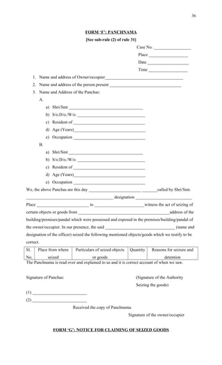 FORM ‘F’: PANCHNAMA
[See sub-rule (2) of rule 31]
Case No. _________________
Place __________________
Date ___________________
Time __________________
1. Name and address of Owner/occupier____________________________________
2. Name and address of the person present _________________________________
3. Name and Address of the Panchas:
A.
a) Shri/Smt __________________________________
b) S/o.D/o./W/o. _______________________________
c) Resident of _________________________________
d) Age (Years)_________________________________
e) Occupation _________________________________
B.
a) Shri/Smt __________________________________
b) S/o.D/o./W/o. _______________________________
c) Resident of _________________________________
d) Age (Years)_________________________________
e) Occupation _________________________________
We, the above Panchas are this day ________________________ _______called by Shri/Smt.
________________________________________ designation __________________________
Place ________________________ to _______________________witness the act of seizing of
certain objects or goods from __________________________________________address of the
building/premises/pandal which were possessed and exposed in the premises/building/pandal of
the owner/occupier. In our presence, the said ________________________________ (name and
designation of the officer) seized the following mentioned objects/goods which we testify to be
correct.
Sl.
No.
Place from where
seized
Particulars of seized objects
or goods
Quantity Reasons for seizure and
detention
The Panchnama is read over and explained to us and it is correct account of when we saw.
Signature of Panchas: (Signature of the Authority
Seizing the goods)
(1) _________________________
(2) _________________________
Received the copy of Panchnama.
Signature of the owner/occupier
FORM ‘G’: NOTICE FOR CLAIMING OF SEIZED GOODS
36
 