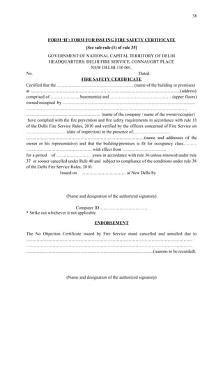 FORM ‘H’: FORM FOR ISSUING FIRE SAFETY CERTIFICATE
[See sub-rule (1) of rule 35]
GOVERNMENT OF NATIONAL CAPITAL TERRITORY OF DELHI
HEADQUARTERS: DELHI FIRE SERVICE, CONNAUGHT PLACE
NEW DELHI-110 001.
No. Dated:
FIRE SAFETY CERTIFICATE
Certified that the …………………………………………….. (name of the building or premises)
at ………………………………………………………………………………………….(address)
comprised of ……………….. basement(s) and …………………………………… (upper floors)
owned/occupied by ……………………………………………………………………………….
……………………………………………………………. ………………………………….
…………………………………………… (name of the company / name of the owner/occupier)
have complied with the fire prevention and fire safety requirements in accordance with rule 33
of the Delhi Fire Service Rules, 2010 and verified by the officers concerned of Fire Service on
……………………… (date of inspection) in the presence of……………………..
………………………………………………………………………(name and addresses of the
owner or his representative) and that the building/premises is fit for occupancy class………
……………………………………… with effect from …………………………
for a period of …………………… years in accordance with rule 36 unless renewed under rule
37 or sooner cancelled under Rule 40 and subject to compliance of the conditions under rule 38
of the Delhi Fire Service Rules, 2010.
Issued on ………………………… at New Delhi by
(Name and designation of the authorized signatory)
Computer ID……………………………
* Strike out whichever is not applicable.
ENDORSEMENT
The No Objection Certificate issued by Fire Service stand cancelled and annulled due to
……………………………………………………………………………………………………
……………………………………………………………………………………………………
……………………………………………………………………………(reasons to be recorded).
(Name and designation of the authorized signatory)
38
 