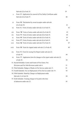 Sub-rule (2) of rule 35. 39
x. Form ‘J’: Application for renewal of Fire Safety Certificate under
Sub-rule (2) of rule 37. 40
xi. Form ‘K’: Declaration by owner/occupier under sub-rule
(2) of rule 38. 41
xii. Form ‘L’: Form of notice under sub-rule (1) of rule 41. 42
xiii. Form ‘M’: Form of notice under sub-rule (2) of rule 41. 43
xiv. Form ‘N’: Form of notice under sub-rule (4) of rule 41. 44
xv. Form ‘O’: Form of notice under sub-rule (5) of rule 41. 45
xvi. Form ‘P’: Form of notice under sub-rule (6) of rule 41. 46
xvii. Form ‘Q’: Form of notice under sub-rule (7) of rule 41. 47
xviii. Form ‘R’: Form for Appeal under sub-rule (1) of rule 42. 48
xix. Form ‘S’: Form for issuing Fire Report under sub-rule (2)
of rule 45. 49
xx. Form ‘T’: Application form for changes in fire report under sub-rule (3)
of rule 45. 50
51. Second Schedule: Limits and Extent of Fire Zones, Fire
Divisions and Fire Sub-Divisions under rule 6. 51
52. Third Schedule: Badges of Ranks in Fire Service under rule 13. 81
53. Fourth Schedule: Fee on Deployment of Fire Service under rule 19. 83
54. Fifth Schedule: Stand-by Charges on Deployment under
Sub-rule (1) of rule 20. 84
55. Sixth Schedule: Training charges to be paid at the time
of admission under rule 22. 85
4
 