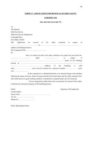 FORM ‘J’: APPLICATION FOR RENEWAL OF FIRE SAFETY
CERTIFICATE
[See sub-rule (1) of rule 37]
To
The Director
Delhi Fire Service
Delhi Fire Service Headquarters
Connaught Place
New Delhi-110 001.
Sub: Application for renewal of fire safety certificate in respect of
…………………………………………..at………………………………………………………………..
(address of building/premises).
Ref: Computer ID No………………………………..
Sir
This is to inform you that a fire safety certificate was issued vide your letter No.
…………………………….. dated …………………… in respect of
………………………………………………………………………………….. (name of the building)
located at ………………………………………………..........................................................................
…………………………………………………….(address of the building) is valid
until………………………….. and is due for renewal for a period of another ………………… years
wef………………………
In this connection it is submitted that there is no material change in the building
affecting the means of access, means of escape and that all fire prevention and fire safety measures have
been tested and are in good working condition. A declaration as required under rule 38 is enclosed.
You are requested to kindly take action as necessary for renewal of fire safety
certificate for continued occupancy of the building/premises.
Dated: (Signature of the applicant)
Contact details:
Name in full……………………………………………….
Tel. No. ………………………….
Mobile No. ……………………….
Encls: Declaration Form.
40
 