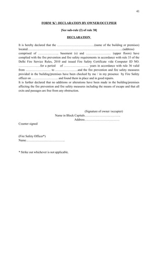 FORM ‘K’: DECLARATION BY OWNER/OCCUPIER
[See sub-rule (2) of rule 38]
DECLARATION
It is hereby declared that the ………………………………(name of the building or premises)
located…….…………………………………………………………………………..(address)
comprised of ……………….. basement (s) and …………………… (upper floors) have
complied with the fire prevention and fire safety requirements in accordance with rule 33 of the
Delhi Fire Service Rules, 2010 and issued Fire Safety Certificate vide Computer ID NO.
…………………for a period of …………………… years in accordance with rule 36 valid
from …………………… to ………………….and the fire prevention and fire safety measures
provided in the building/premises have been checked by me / in my presence by Fire Safety
officer on …………………….. and found them in place and in good repairs.
It is further declared that no additions or alterations have been made in the building/premises
affecting the fire prevention and fire safety measures including the means of escape and that all
exits and passages are free from any obstruction.
(Signature of owner /occupier)
Name in Block Capitals……………………………..
Address…………………………….
Counter signed
(Fire Safety Officer*)
Name………………………………..
* Strike out whichever is not applicable.
41
 