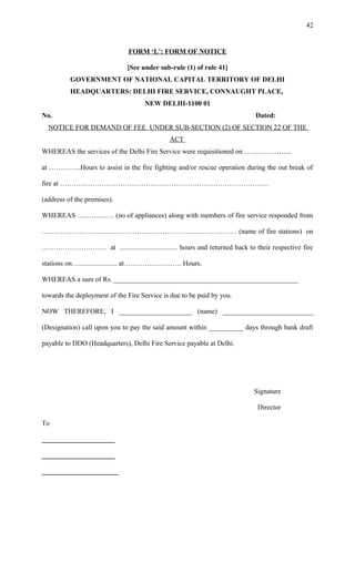 FORM ‘L’: FORM OF NOTICE
[See under sub-rule (1) of rule 41]
GOVERNMENT OF NATIONAL CAPITAL TERRITORY OF DELHI
HEADQUARTERS: DELHI FIRE SERVICE, CONNAUGHT PLACE,
NEW DELHI-1100 01
No. Dated:
NOTICE FOR DEMAND OF FEE UNDER SUB-SECTION (2) OF SECTION 22 OF THE
ACT
WHEREAS the services of the Delhi Fire Service were requisitioned on ………………...
at …………..Hours to assist in the fire fighting and/or rescue operation during the out break of
fire at ………………………………………………………………………………
(address of the premises).
WHEREAS ……………. (no of appliances) along with members of fire service responded from
………………………………………………………………………… (name of fire stations) on
………………………. at ................................. hours and returned back to their respective fire
stations on…...................... at……………………. Hours.
WHEREAS a sum of Rs. _____________________________________________________
towards the deployment of the Fire Service is due to be paid by you.
NOW THEREFORE, I _____________________ (name) __________________________
(Designation) call upon you to pay the said amount within __________ days through bank draft
payable to DDO (Headquarters), Delhi Fire Service payable at Delhi.
Signature
Director
To
_____________________
_____________________
______________________
42
 