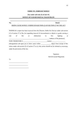 FORM ‘M’: FORM OF NOTICE
[See under sub-rule (2) of rule 41]
OFFICE OF SUB-DIVISIONAL MAGISTRATE
___________________________________________________________________________
No. Dated:
SHOW CAUSE NOTICE UNDER SUB-SECTION (2) OF SECTION 27 OF THE ACT
WHEREAS a report has been received from the Director, Delhi Fire Service under sub-section
(1) of section 27 of the Act regarding removal of encroachment or objects or goods causing a
risk of fire or obstruction to fire fighting at
_____________________________________________________ (address of the premises).
NOW THEREFORE I, _______________________________ (name) __________________
(Designation) call upon you to show cause within _____________ (days) from receipt of this
notice under sub-section (2) of section 27 as to why action should not be initiated as necessary
under the provisions of the Act.
Signature
Sub-Divisional Magistrate
To
_________________________
_________________________
__________________________
43
 