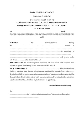 FORM ‘N’: FORM OF NOTICE
[See section 29 of the Act]
[See under sub-rule (4) of rule 41]
GOVERNMENT OF NATIONAL CAPITAL TERRITORY OF DELHI
HEADQUARTERS: DELHI FIRE SERVICE, CONNAUGHT PLACE,
NEW DELHI-1100 01
No. Dated:
NOTICE FOR APPOINTMENT OF FIRE SAFETY OFFICER UNDER SECTION 29 OF THE
ACT
WHEREAS the building/premises bearing
No…………………………………………………………………………………….located at
…………………………………………………………………………………………………..
………………………………………………………………………………….is comprised of
…………………………………………………………………………………………………
……………………………………………………………………………… and covered under
sub clause…………… of section 29 of the Act.
AND WHEREAS the owner/occupier/an association of such owners and occupiers were
required to appoint a Fire Safety Officer under section 29 of the Act.
NOW THEREFORE, I …………………………………………………., Director /Nominated
Authority appointed under the Act, call upon you to appoint a Fire Safety Officer within ………
days failing which the owner or occupier or an association of such owners and occupiers shall be
deemed to be in default jointly and severally and penal action shall be initiated under sub-section
(2) of section 31 of the Act without any further notice or opportunity.
Director/Nominated Authority
To
…………………………. the owner/occupier/an association of such owners and occupiers
…………………………………………….
44
 