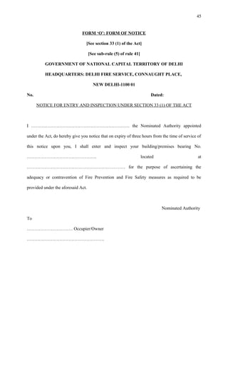 FORM ‘O’: FORM OF NOTICE
[See section 33 (1) of the Act]
[See sub-rule (5) of rule 41]
GOVERNMENT OF NATIONAL CAPITAL TERRITORY OF DELHI
HEADQUARTERS: DELHI FIRE SERVICE, CONNAUGHT PLACE,
NEW DELHI-1100 01
No. Dated:
NOTICE FOR ENTRY AND INSPECTION UNDER SECTION 33 (1) OF THE ACT
I ………………………………………………………… the Nominated Authority appointed
under the Act, do hereby give you notice that on expiry of three hours from the time of service of
this notice upon you, I shall enter and inspect your building/premises bearing No.
……………………………………….. located at
………………………………………………………… for the purpose of ascertaining the
adequacy or contravention of Fire Prevention and Fire Safety measures as required to be
provided under the aforesaid Act.
Nominated Authority
To
…………………………. Occupier/Owner
…………………………………………….
45
 