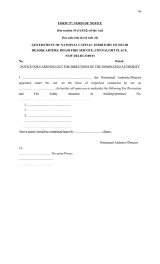 FORM ‘P’: FORM OF NOTICE
[See section 34 (1)/43(2) of the Act]
[See sub-rule (6) of rule 41]
GOVERNMENT OF NATIONAL CAPITAL TERRITORY OF DELHI
HEADQUARTERS: DELHI FIRE SERVICE, CONNAUGHT PLACE,
NEW DELHI-1100 01
No. Dated:
NOTICE FOR CARRYING OUT THE DIRECTIONS OF THE NOMINATED AUTHORITY
I ………………………………………………………… the Nominated Authority/Director
appointed under the Act, on the basis of inspection conducted by me on
……………………………. , do hereby call upon you to undertake the following Fire Prevention
and Fire Safety measures in building/premises No.
……………………………………………………………
1. ……………………………………
2. ……………………………………
3. …………………………………….
………………………………………
……………………………………….
Above action should be completed latest by ………………………(Date).
Nominated Authority/Director
To
…………………………. Occupier/Owner
……………………………
……………………………
46
 