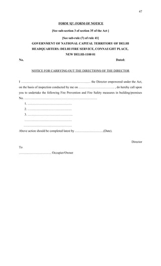 FORM ‘Q’: FORM OF NOTICE
[See sub-section 3 of section 35 of the Act ]
[See sub-rule (7) of rule 41]
GOVERNMENT OF NATIONAL CAPITAL TERRITORY OF DELHI
HEADQUARTERS: DELHI FIRE SERVICE, CONNAUGHT PLACE,
NEW DELHI-1100 01
No. Dated:
NOTICE FOR CARRYING OUT THE DIRECTIONS OF THE DIRECTOR
I ………………………………………………………… the Director empowered under the Act,
on the basis of inspection conducted by me on ……………………………. , do hereby call upon
you to undertake the following Fire Prevention and Fire Safety measures in building/premises
No. ……………………………………………………………
1. ……………………………………
2. ……………………………………
3. …………………………………….
………………………………………
……………………………………….
Above action should be completed latest by ………………………(Date).
Director
To
…………………………. Occupier/Owner
47
 