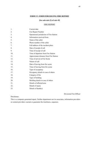 FORM ‘S’: FORM FOR ISSUING FIRE REPORT
[See sub-rule (2) of rule 45]
FIRE REPORT
1. Current date
2. Fire Report Number
3. Operational jurisdiction of Fire Station
4. Information received from
5. Name of the caller
6. Phone number of the caller
7. Full address of the incident place
8. Date of receipt of call
9. Time of receipt of call
10. Time of departure from Fire Station
11. Approximate distance from Fire Station
12. Time of arrival at Fire Scene
13. Nature of call
14. Date of leaving from fire scene
15. Time of leaving from fire scene
16. Type of occupancy
17. Occupancy details in case of others
18. Category of fire
19. Type of building
20. Building details in case of others
21. Details of affected area
22. Details if injury
23. Details of death(s)
Divisional Fire Officer
Disclaimer;
This is a computer generated report. Neither department nor its associates, information providers
or content providers warrant or guarantee the timeliness, sequence,
49
 