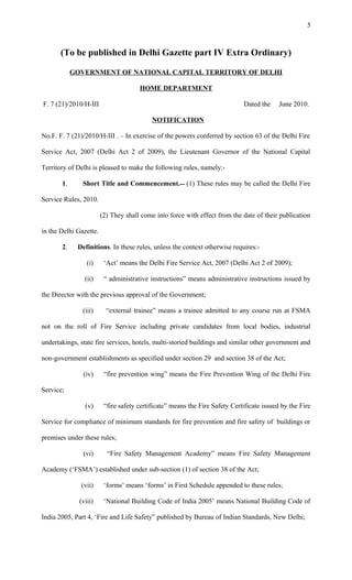 (To be published in Delhi Gazette part IV Extra Ordinary)
GOVERNMENT OF NATIONAL CAPITAL TERRITORY OF DELHI
HOME DEPARTMENT
F. 7 (21)/2010/H-III Dated the June 2010.
NOTIFICATION
No.F. F. 7 (21)/2010/H-III . – In exercise of the powers conferred by section 63 of the Delhi Fire
Service Act, 2007 (Delhi Act 2 of 2009), the Lieutenant Governor of the National Capital
Territory of Delhi is pleased to make the following rules, namely:-
1. Short Title and Commencement. (1) These rules may be called the Delhi Fire
Service Rules, 2010.
(2) They shall come into force with effect from the date of their publication
in the Delhi Gazette.
2. Definitions. In these rules, unless the context otherwise requires:-
(i) ‘Act’ means the Delhi Fire Service Act, 2007 (Delhi Act 2 of 2009);
(ii) “ administrative instructions” means administrative instructions issued by
the Director with the previous approval of the Government;
(iii) “external trainee” means a trainee admitted to any course run at FSMA
not on the roll of Fire Service including private candidates from local bodies, industrial
undertakings, state fire services, hotels, multi-storied buildings and similar other government and
non-government establishments as specified under section 29 and section 38 of the Act;
(iv) “fire prevention wing” means the Fire Prevention Wing of the Delhi Fire
Service;
(v) “fire safety certificate” means the Fire Safety Certificate issued by the Fire
Service for compliance of minimum standards for fire prevention and fire safety of buildings or
premises under these rules;
(vi) “Fire Safety Management Academy” means Fire Safety Management
Academy (‘FSMA’) established under sub-section (1) of section 38 of the Act;
(vii) ‘forms’ means ‘forms’ in First Schedule appended to these rules;
(viii) ‘National Building Code of India 2005’ means National Building Code of
India 2005, Part 4, ‘Fire and Life Safety” published by Bureau of Indian Standards, New Delhi;
5
 