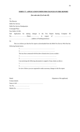 FORM ‘T’: APPLICATION FORM FOR CHANGES IN FIRE REPORT
[See sub-rule (3) of rule 45]
To
The Director
Delhi Fire Service
Delhi Fire Service Headquarters
Connaught Place
New Delhi-110 001.
Sub: Application for making changes in the Fire Report bearing Computer ID
No……………………………Dated……………... in respect of ……………………………
………………………………………..(address of building/premises)
Sir
This is to inform you that the fire report as downloaded from the Delhi Fire Service Web Site has
following factual errors:-
1……………………………………………………………….
2. ………………………………………………………………
The true facts connected with the above factual error (s) are as under:-
1…………………………………………………………………..
2……………………………………………………………………
I am enclosing the following documents in support of may claims as above:-
1…………………………………………………………………..
2……………………………………………………………………
In view of above you are requested to make necessary changes in the fire report.
Dated: (Signature of the applicant)
Contact details:
Name in full……………………………………………….
Tel. No. ………………………….
Mobile No. ……………………….
50
 