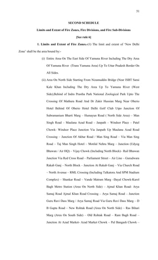 SECOND SCHEDULE
Limits and Extent of Fire Zones, Fire Divisions, and Fire Sub-Divisions
[See rule 6]
1. Limits and Extent of Fire Zones.-(1) The limit and extent of ‘New Delhi
Zone’ shall be the area bound by:-
(i) Entire Area On The East Side Of Yamuna River Including The Dry Area
Of Yamuna River (Trans Yamuna Area) Up To Uttar Pradesh Border On
All Sides.
(ii) Area On North Side Starting From Nizamuddin Bridge (Near ISBT Sarai
Kale Khan Including The Dry Area Up To Yamuna River (West
Side),Behind of Indra Prastha Park National Zoological Park Upto The
Crossing Of Mathura Road And Dr Zakir Hussian Marg Near Oberio
Hotel Behind Of Oberio Hotel Delhi Golf Club Utpo Junction Of
Subramanium Bharti Marg – Humayun Road ( North Side Area) – Man
Singh Road – Maulana Azad Road – Janpath – Windsor Place – Patel
Chowk- Windsor Place Junction Via Janpath Up Maulana Azad Road
Crossing – Junction Of Akbar Road / Man Sing Road – Via Man Sing
Road – Taj Man Singh Hotel – Motilal Nehru Marg – Junction (Udyog
Bhawan / Air HQ) – Vijay Chowk (Including North Block)– Rail Bhawan
Junction Via Red Cross Road – Parliament Street – Air Line – Gurudwara
Rakab Ganj – North Block – Junction At Rakab Ganj – Via Church Road
– North Avenue – RML Crossing (Including Talkatora And SPM Stadium
Complex) – Shankar Road – Vande Matram Marg –Dayal Chowk-Karol
Bagh Metro Station (Area On North Side) – Ajmal Khan Road- Arya
Samaj Road Ajmal Khan Road Crossing – Arya Samaj Road – Junction
Guru Ravi Dass Marg / Arya Samaj Road Via Guru Ravi Dass Marg – D
B Gupta Road – New Rohtak Road (Area On North Side) – Ras Bihari
Marg (Area On South Side) – Old Rohtak Road – Ram Bagh Road –
Junction At Azad Market- Azad Market Chowk – Pul Bangash Chowk –
51
 