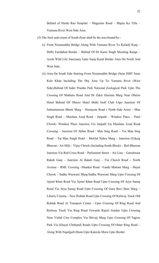 Behind of Hindu Rao Hospital – Magazine Road – Majnu Ka Tilla –
Yamuna River West Side Area.
(2) The limit and extent of South Zone shall be the area bound by:-
(i) From Nizamuddin Bridge Along With Yamuna River To Kalindi Kunj –
Delhi Faridabad Border – Behind Of Dr Karni Singh Shooting Range –
Asola Wild Life Sanctuary Upto Suraj Kund Border Area On North And
West Side.
(ii) Area On South Side Starting From Nizamuddin Bridge (Near ISBT Sarai
Kale Khan Including The Dry Area Up To Yamuna River (West
Side),Behind Of Inder Prastha Park National Zoological Park Upto The
Crossing Of Mathura Road And Dr Zakir Hussian Marg Near Oberio
Hotel Behind Of Oberio Hotel Delhi Golf Club Utpo Junction Of
Subramanium Bharti Marg – Humayun Road ( North Side Area) – Man
Singh Road – Maulana Azad Road – Janpath – Windsor Place – Patel
Chowk- Windsor Place Junction Via Janpath Up Maulana Azad Road
Crossing – Junction Of Akbar Road / Man Sing Road – Via Man Sing
Road – Taj Man Singh Hotel – Motilal Nehru Marg – Junction (Udyog
Bhawan / Air HQ) – Vijay Chowk (Including South Block) – Rail Bhawan
Junction Via Red Cross Road – Parliament Street – Air Line – Gurudwara
Rakab Ganj – Junction At Rakab Ganj – Via Church Road – North
Avenue – RML Crossing –Shankar Road –Vande Matram Marg – Dayal
Chowk – Sadhu Waswani Marg-Sadhu Waswani Marg Upto Crossing Of
Ajmal Khan Road Via Ajmal Khan Road Upto Crossing Of Arya Samaj
Road Via Arya Samaj Road Upto Crossing Of Guru Ravi Dass Marg –
Liberty Cinema – New Rohtak Road Upto Crossing Of Railway Track Old
Rohtak Road At Transport Center - Upto Crossing Of Ring Road And
Railway Track Via Ring Road Towards Rajori Garden Upto Crossing
Near Vishal Cine Complex Via Shivaji Marg Upto Crossing Of Tagore
Park Via Khayal Chokandi Roads Upto Crossing Of Outer Ring Road –
Along With Najafgarh Drain Upto Kakrola More-Upto Border
52
 