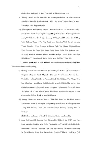 (3) The limit and extent of West Zone shall be the area bound by.-
(i) Starting From Azad Market Chowk To Pul Bangash Behind Of Bara Hindu Rao
Hospital – Magazine Road –Majnu Ka Tilla Upto River Yamuna Area On West /
North Side Upto Haryana Border.
(ii) Starting From Azad Market Chowk – Old Rohtak Road Via Ras Bihar Marg –
New Rohtak Road – Crossing Of Shivaji Marg Railway Line At Transport Center
Along With Railway Track Upto Crossing Of Ring Road Mahatma Gandhi Marg
With Railway Track – Via Ring Road Upto Crossing With Shivaji Marg At
Vishal Cineplex - Upto Crossing At Tagore Park- Via Khyala Chokandi Road
Upto Crossing Of Outer Ring Road Along With Drain Upto Kakrola Mor -
Including Ghewra Railway Station, Mundka Village, Phirni Road To Nilwal
Phirni Road To Bahadurgarh Border Entire Area On North / East Side.
2. Limits and Extent of Fire Divisions.-(1) The limit and extent of North-West
Division shall be the area bound by:-
(i) Starting From Azad Market Chowk To Pul Bangash Behind Of Bara Hindu Rao
Hospital – Magazine Road –Majnu Ka Tilla Upto River Yamuna Area On West /
North Side – Along With River Yamuna Upto Behind Of Jagat Pur Village, Siras
Pur, Libas Pur, Nangli Puna- Badli Industrial Area, DCE Upto The Railway Line
(Including Sector 11, Sector 10, Sector 13, Sector 15, Sector 16, Sector 17, Sector
18, Sector 19) – Poot Khurd, Sultan Pur Karala Kanjhawala Ghewra – Upto
Crossing Of Railway Track At Mundka Ghewra.
(ii) Starting From Azad Market Chowk – Old Rohtak Road Via Ras Bihar Marg –
New Rohtak Road – Crossing Of Shivaji Marg Railway Line At Transport Center
Along With Railway Track Upto Mundka Ghewra Railway Crossing Area On
North Side
(2) The limit and extent of South Division shall be the area bound by:-
(i) Area On South Side Starting From Nizamuddin Bridge (Near ISBT Sarai Kale
Khan Including The Dry Area Up To Yamuna River (West Side),Behind Of Inder
Prastha Park National Zoological Park Upto The Crossing Of Mathura Road And
Dr Zakir Hussian Marg Near Oberio Hotel Behind Of Oberio Hotel Delhi Golf
53
 