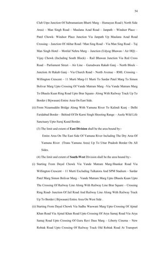 Club Utpo Junction Of Subramanium Bharti Marg – Humayun Road ( North Side
Area) – Man Singh Road – Maulana Azad Road – Janpath – Windsor Place –
Patel Chowk- Windsor Place Junction Via Janpath Up Maulana Azad Road
Crossing – Junction Of Akbar Road / Man Sing Road – Via Man Sing Road – Taj
Man Singh Hotel – Motilal Nehru Marg – Junction (Udyog Bhawan / Air HQ) –
Vijay Chowk (Including South Block) – Rail Bhawan Junction Via Red Cross
Road – Parliament Street – Air Line – Gurudwara Rakab Ganj – North Block –
Junction At Rakab Ganj – Via Church Road – North Avenue – RML Crossing –
Willington Crescent – 11 Murti Marg-11 Murti To Sardar Patel Marg To Simon
Bolivar Marg Upto Crossing Of Vande Matram Marg –Via Vande Matram Marg
To Dhaula Kuan Ring Road Upto Brar Square- Along With Railway Track Up To
Border ( Bijwasan) Entire Area On East Side.
(ii) From Nizamuddin Bridge Along With Yamuna River To Kalindi Kunj – Delhi
Faridabad Border – Behind Of Dr Karni Singh Shooting Range – Asola Wild Life
Sanctuary Upto Suraj Kund Border.
(3) The limit and extent of East Division shall be the area bound by:-
Entire Area On The East Side Of Yamuna River Including The Dry Area Of
Yamuna River (Trans Yamuna Area) Up To Uttar Pradesh Border On All
Sides.
(4) The limit and extent of South-West Division shall be the area bound by:-
(i) Starting From Dayal Chowk Via Vande Matram Marg-Shankar Road Via
Willington Crescent – 11 Murti Excluding Talkatora And SPM Stadium – Sardar
Patel Marg Simon Bolivar Marg – Vande Matram Marg Upto Dhaula Kuan Upto
The Crossing Of Railway Line Along With Railway Line Brar Square – Crossing
Ring Road- Junction Of Jail Road And Railway Line Along With Railway Track
Up To Border ( Bijwasan) Entire Area On West Side .
(ii) Starting From Dayal Chowk Via Sadhu Waswani Marg Upto Crossing Of Ajmal
Khan Road Via Ajmal Khan Road Upto Crossing Of Arya Samaj Road Via Arya
Samaj Road Upto Crossing Of Guru Ravi Dass Marg – Liberty Cinema – New
Rohtak Road Upto Crossing Of Railway Track Old Rohtak Road At Transport
54
 