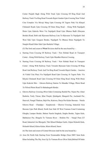 Center Punjabi Bagh Along With Track Upto Crossing Of Ring Road And
Railway Track Via Ring Road Towards Rajori Garden Upto Crossing Near Vishal
Cine Complex Via Shivaji Marg Upto Crossing Of Tagore Park Via Khayal
Chokandi Roads Upto Crossing Of Outer Ring Road – Along With Najafgarh
Drain Upto Kakrola More Via Najafgarh Road Upto Dhansa Badli (Haryana
Border) Road, Both side Bijwasan Railway Line To Bijwasan To Najafgarh And
West Side Upto Gurgaon Border, Najafgarh To Dhansa Drain Najafgarh To
Nangloi Road Either Side Upto Ranhola Village.
(5) The limit and extent of West Division shall be the area bound by:-
a. Starting From Crossing Of Railway Track / New Rohtak Road At Transport
Center –Along With Railway Track Upto Mundka Ghewra Crossing.
b. Starting From Crossing Of Railway Track / New Rohtak Road At Transport
Center –Along With Railway Track Towards Bijwasan Upto Crossing Of Ring
Road And Railway Track And Via Ring Road Towards Rajori Garden – Junction
At Vishal Cine Place Via Najafgarh Road Upto Crossing At Tagore Park- Via
Khyala Chokandi Road Upto Crossing Of Outer Ring Road Along With Drain
Upto Kakrola Mor - Ghewra Railway Station To Mundka Village, Phirni Road
To Nilwal Phirni Road To Bahadurgarh Border.
c. Ghewra Railway Crossing (West Side) Containing Rashid Pur, Nijam Pur, Ghari
Ranhola, Tonly Titesar, Khar Punjab, Qutabgarh, Mangesh Pur, Auchandi Pur,
Harevali, Nangal Thakran, Bajit Pur, Katewra, Darya Pur Kalan Bawana – Narela
Ghewra Road – Chandpur – Kanjhawala – Ghewra Crossing, Industrial Area
Bawana Upto Puth Khurd, North East Side Of West Yamuna Canal Containing
Ghogha, Lampur Border, Bakner Narela Singhola, Singhu Border, Tajpur Kala,
Bakhtawar Pur, Jhingola To Yamuna River – Ibrahim Pur – Nangli Puna GT
Road, Industrial Are Bhorgarh, Tikri Khurd Shahpur Garhi, Alipur Holambi Kala,
Holambi Khurd, Khera Kalan, Khera Khurd, Sanot.
(6) The limit and extent of Central Division shall be the area bound by:-
(i) Area On North Side Starting From Nizamuddin Bridge (Near ISBT Sarai Kale
Khan Including The Dry Area Up To Yamuna River (West Side),Behind Of Inder
55
 