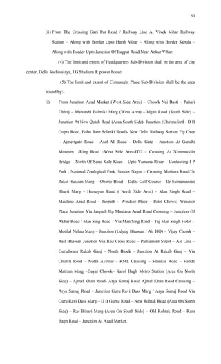 (ii) From The Crossing Gazi Pur Road / Railway Line At Vivek Vihar Railway
Station – Along with Border Upto Harsh Vihar – Along with Border Sabula –
Along with Border Upto Junction Of Bagpat Road Near Ankur Vihar.
(4) The limit and extent of Headquarters Sub-Division shall be the area of city
center, Delhi Sachivalaya, I G Stadium & power house.
(5) The limit and extent of Connaught Place Sub-Division shall be the area
bound by:-
(i) From Junction Azad Market (West Side Area) – Chowk Nai Basti – Pahari
Dhiraj – Maharshi Balmiki Marg (West Area) – Idgah Road (South Side) –
Junction At New Qutab Road (Area South Side)- Junction (Chelmsford - D B
Gupta Road, Babu Ram Solanki Road)- New Delhi Railway Station Fly Over
– Ajmerigate Road – Asaf Ali Road – Delhi Gate – Junction At Gandhi
Museum -Ring Road –West Side Area-ITO – Crossing At Nizamuddin
Bridge – North Of Sarai Kale Khan – Upto Yamuna River – Containing I P
Park , National Zoological Park, Sunder Nagar – Crossing Mathura Road/Dr
Zakir Hussian Marg–– Oberio Hotel – Delhi Golf Course – Dr Subramanian
Bharti Marg – Humayun Road ( North Side Area) – Man Singh Road –
Maulana Azad Road – Janpath – Windsor Place – Patel Chowk- Windsor
Place Junction Via Janpath Up Maulana Azad Road Crossing – Junction Of
Akbar Road / Man Sing Road – Via Man Sing Road – Taj Man Singh Hotel –
Motilal Nehru Marg – Junction (Udyog Bhawan / Air HQ) – Vijay Chowk –
Rail Bhawan Junction Via Red Cross Road – Parliament Street – Air Line –
Gurudwara Rakab Ganj – North Block – Junction At Rakab Ganj – Via
Church Road – North Avenue – RML Crossing – Shankar Road – Vande
Matram Marg –Dayal Chowk– Karol Bagh Metro Station (Area On North
Side) – Ajmal Khan Road- Arya Samaj Road Ajmal Khan Road Crossing –
Arya Samaj Road – Junction Guru Ravi Dass Marg / Arya Samaj Road Via
Guru Ravi Dass Marg – D B Gupta Road – New Rohtak Road (Area On North
Side) – Ras Bihari Marg (Area On South Side) – Old Rohtak Road – Ram
Bagh Road – Junction At Azad Market.
60
 